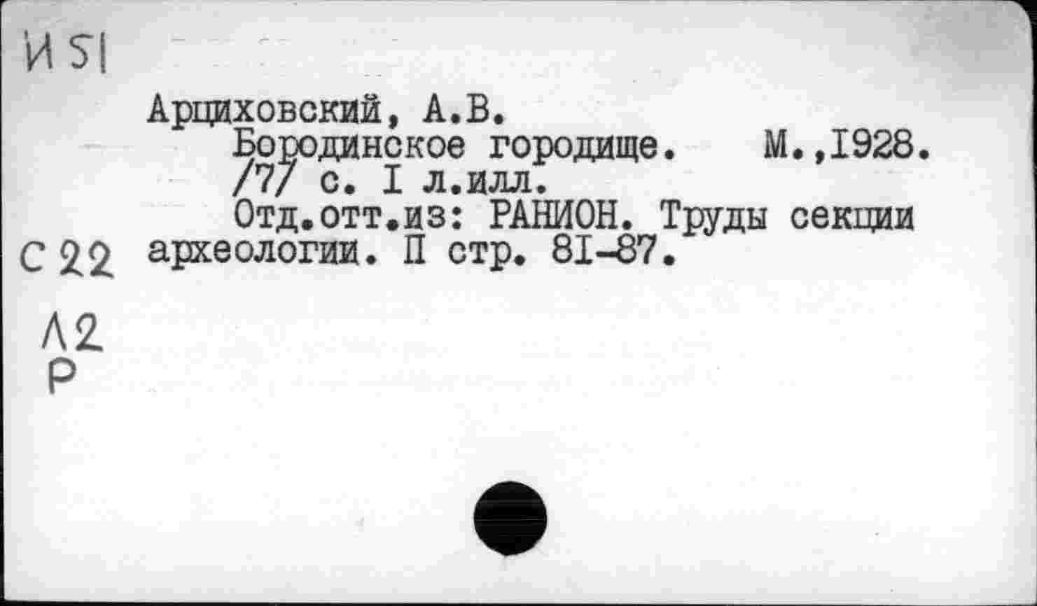 ﻿И SI
Арциховский, А.В.
Бородинское городище. М.,1928.
/7/ с. I л.илл.
Отд.отт.из: РАШОН. Труды секции
С £2 археологии. П стр. 81-87.
А 2.
Р